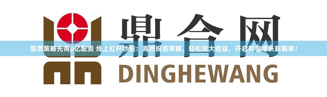 股票策略先询p亿配资 线上杠杆炒股：高效投资策略，轻松放大收益，开启财富增长新篇章！