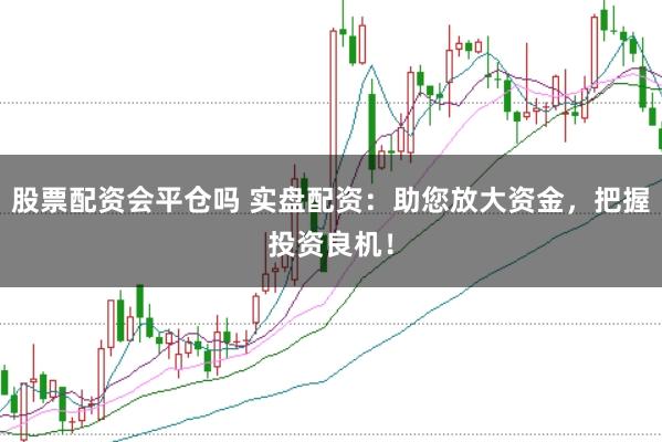股票配资会平仓吗 实盘配资:助您放大资金,把握投资良机!