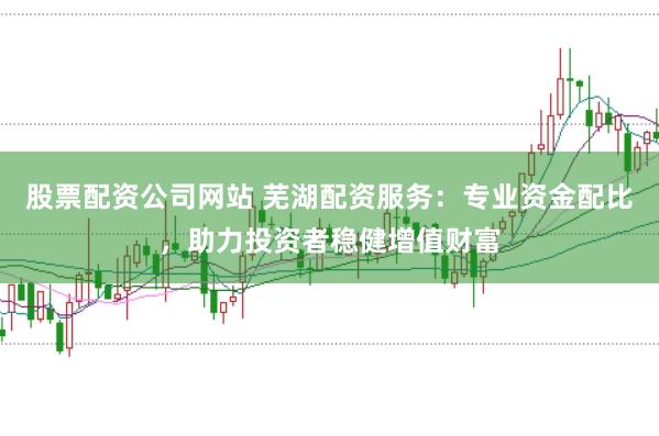股票配资公司网站 芜湖配资服务：专业资金配比，助力投资者稳健增值财富