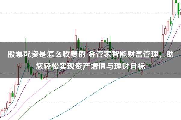 股票配资是怎么收费的 金管家智能财富管理，助您轻松实现资产增值与理财目标