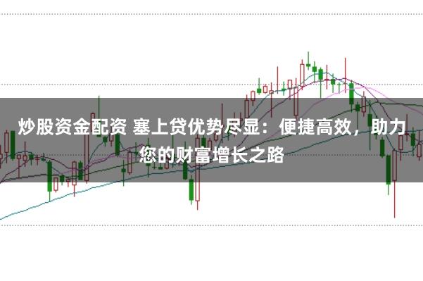 炒股资金配资 塞上贷优势尽显：便捷高效，助力您的财富增长之路